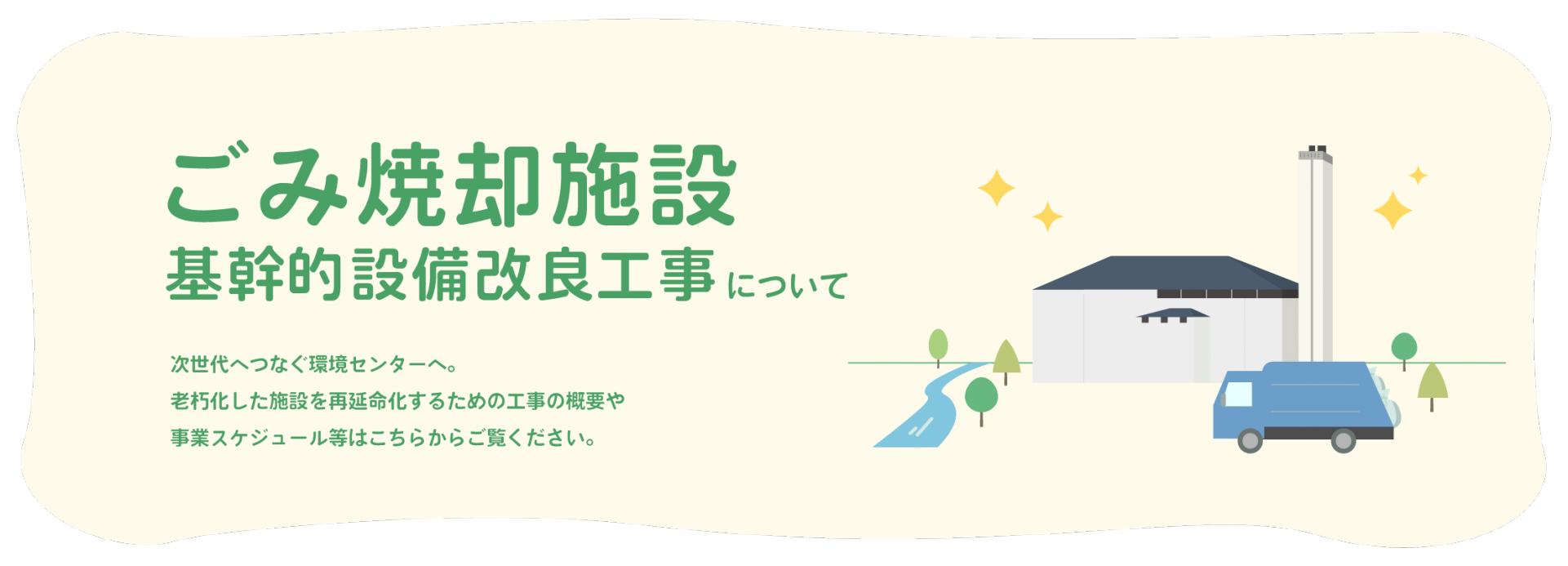 ごみ焼却施設 基幹的設備改良工事について 次世代へつなぐ環境センターへ。老朽化した施設を再延命化するための工事の概要や事業スケジュール等はこちらからご覧ください。